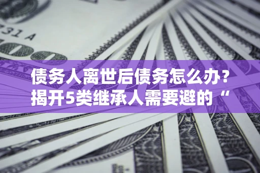 武汉债务人离世后债务怎么办？揭开5类继承人需要避的“坑”