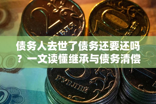 武汉债务人去世了债务还要还吗？一文读懂继承与债务清偿