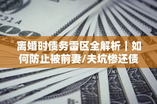 武汉离婚时债务雷区全解析｜如何防止被前妻/夫坑惨还债？
