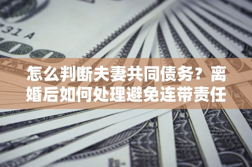 武汉怎么判断夫妻共同债务？离婚后如何处理避免连带责任？